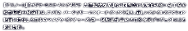 『デスノート』『ゴジラ・モスラ・キングギドラ 大怪獣総攻撃』など国際的にも評価の高い金子修介監督待望の最新作は、アメリカ バーチツリー・エンターテインメント社と、新しいスタイルのアクション映画に特化した日本のマメゾウ・ピクチャーズ(第一回配給作品)との日米合同プロジェクトによる超話題作。